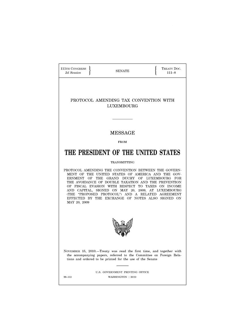 handle is hein.ustreaties/std111008 and id is 1 raw text is: 


















111TH CONGRESS                                TREATY Doc.
  2d Session             SENATE                  111-8







    PROTOCOL AMENDING TAX CONVENTION WITH
                     LUXEMBOURG







                       MESSAGE

                          FROM


  THE   PRESIDENT OF THE UNITED STATES

                       TRANSMITTING

 PROTOCOL  AMENDING THE CONVENTION BETWEEN  THE GOVERN-
   MENT  OF THE UNITED  STATES OF AMERICA AND  THE GOV-
   ERNMENT  OF  THE  GRAND  DUCHY  OF  LUXEMBOURG   FOR
   THE AVOIDANCE OF DOUBLE  TAXATION AND THE PREVENTION
   OF FISCAL EVASION WITH  RESPECT TO  TAXES ON  INCOME
   AND  CAPITAL, SIGNED ON MAY  20, 2009, AT LUXEMBOURG
   (THE PROPOSED PROTOCOL) AND  A RELATED  AGREEMENT
   EFFECTED BY  THE EXCHANGE  OF  NOTES ALSO  SIGNED ON
   MAY 20, 2009













 NOVEMBER 15, 2010.-Treaty was read the first time, and together with
   the accompanying papers, referred to the Committee on Foreign Rela-
   tions and ordered to be printed for the use of the Senate


                U.S. GOVERNMENT PRINTING OFFICE


99-112


WASHINGTON : 2010


