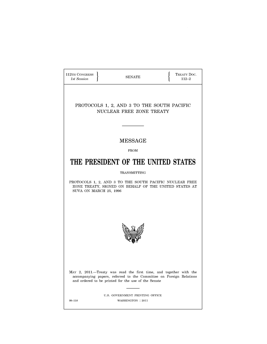 handle is hein.ustreaties/std112002 and id is 1 raw text is: 


















112TH CONGRESS                                  TREATY Doc.
  1st Session             SENATE                  112-2






    PROTOCOLS 1, 2,   AND   3 TO THE  SOUTH   PACIFIC
              NUCLEAR   FREE   ZONE  TREATY







                       MESSAGE

                           FROM


  THE   PRESIDENT OF THE UNITED STATES

                        TRANSMITTING

 PROTOCOLS  1, 2, AND 3 TO THE SOUTH PACIFIC NUCLEAR FREE
   ZONE TREATY, SIGNED ON BEHALF  OF THE UNITED STATES AT
   SUVA ON MARCH  25, 1996




















 MAY  2, 2011.-Treaty was read the first time, and together with the
   accompanying papers, referred to the Committee on Foreign Relations
   and ordered to be printed for the use of the Senate



                 U.S. GOVERNMENT PRINTING OFFICE
 99-118               WASHINGTON : 2011



