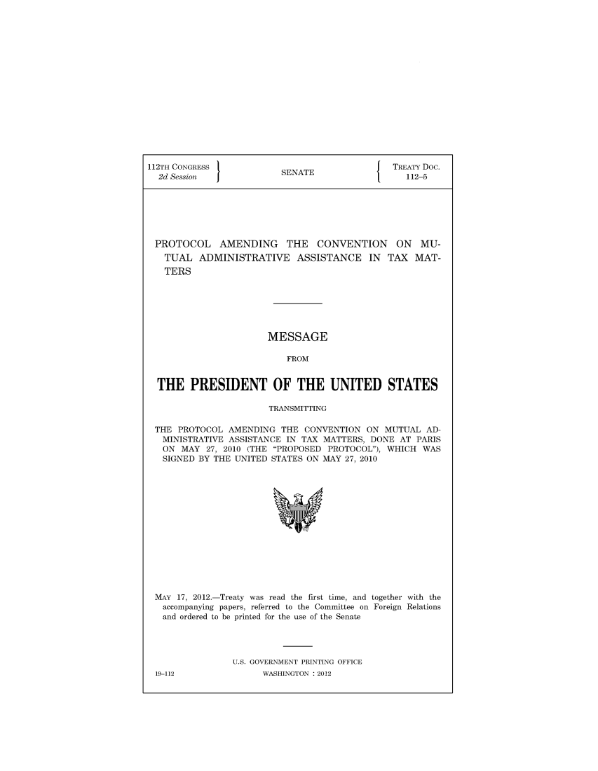 handle is hein.ustreaties/std112005 and id is 1 raw text is: 


















112TH CONGRESS                                 TREATY Doc.
  2d Session             SENATE                  112-5







  PROTOCOL AMENDING THE CONVENTION ON MU-
  TUAL ADMINISTRATIVE ASSISTANCE IN TAX MAT-
  TERS







                       MESSAGE

                          FROM


  THE   PRESIDENT OF THE UNITED STATES

                       TRANSMITTING

 THE  PROTOCOL AMENDING  THE  CONVENTION  ON MUTUAL  AD-
   MINISTRATIVE ASSISTANCE IN TAX MATTERS, DONE AT PARIS
   ON MAY  27, 2010 (THE PROPOSED PROTOCOL), WHICH WAS
   SIGNED BY THE UNITED STATES ON MAY 27, 2010















 MAY  17, 2012.-Treaty was read the first time, and together with the
   accompanying papers, referred to the Committee on Foreign Relations
   and ordered to be printed for the use of the Senate




                U.S. GOVERNMENT PRINTING OFFICE
 19-112               WASHINGTON : 2012


