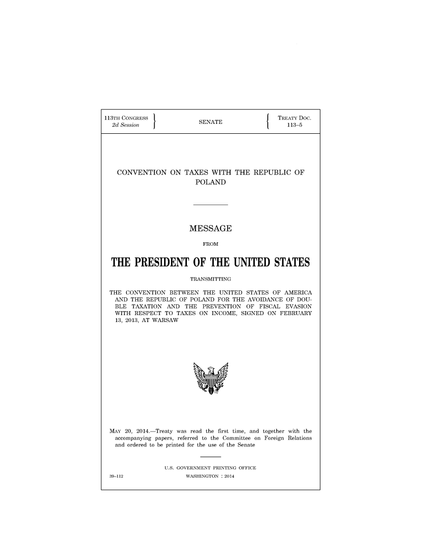 handle is hein.ustreaties/std113005 and id is 1 raw text is: 


















113TH CONGRESS                                  TREATY Doc.
  2d Session              SENATE                  113-5







    CONVENTION ON TAXES WITH THE REPUBLIC OF
                         POLAND







                       MESSAGE

                           FROM


  THE   PRESIDENT OF THE UNITED STATES

                        TRANSMITTING

 THE  CONVENTION  BETWEEN  THE  UNITED STATES OF  AMERICA
   AND THE REPUBLIC  OF POLAND FOR THE AVOIDANCE  OF DOU-
   BLE  TAXATION AND  THE  PREVENTION  OF  FISCAL EVASION
   WITH RESPECT  TO TAXES ON  INCOME, SIGNED ON FEBRUARY
   13, 2013, AT WARSAW

















 MAY  20, 2014.-Treaty was read the first time, and together with the
   accompanying papers, referred to the Committee on Foreign Relations
   and ordered to be printed for the use of the Senate



                 U.S. GOVERNMENT PRINTING OFFICE


39-112


WASHINGTON : 2014


