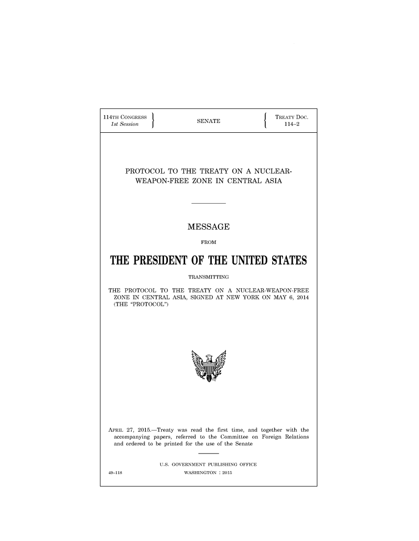 handle is hein.ustreaties/std114002 and id is 1 raw text is: 


















114TH CONGRESS                                  TREATY Doc.
  1st Session             SENATE                  114-2







      PROTOCOL TO THE TREATY ON A NUCLEAR-
         WEAPON-FREE ZONE IN CENTRAL ASIA







                       MESSAGE

                           FROM


  THE   PRESIDENT OF THE UNITED STATES

                        TRANSMITTING

 THE  PROTOCOL  TO THE  TREATY ON  A NUCLEAR-WEAPON-FREE
   ZONE IN CENTRAL ASIA, SIGNED AT NEW YORK ON MAY  6, 2014
   (THE PROTOCOL)




















 APRIL 27, 2015.-Treaty was read the first time, and together with the
   accompanying papers, referred to the Committee on Foreign Relations
   and ordered to be printed for the use of the Senate


                U.S. GOVERNMENT PUBLISHING OFFICE


49-118


WASHINGTON : 2015


