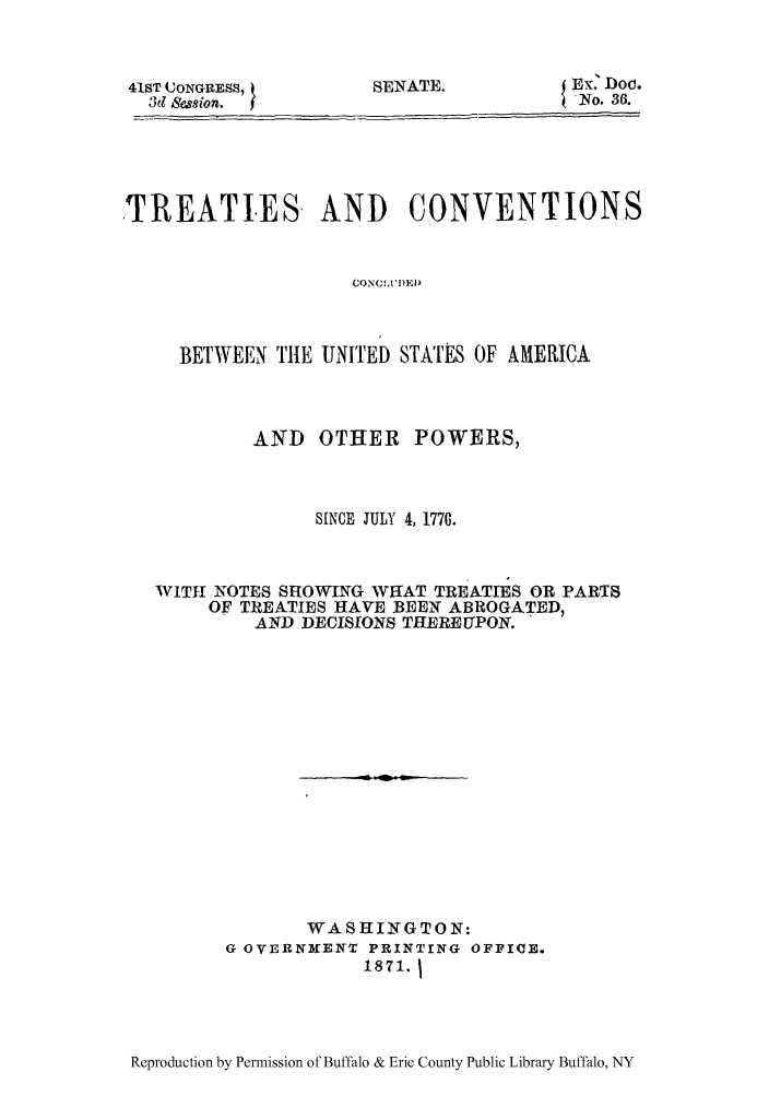 handle is hein.ustreaties/tcenampo0001 and id is 1 raw text is: 41ST UONGRESS, t
3d sion.   j

SENATE.

x. Doc.
iNo. 36.

TREATIES AND CONVENTIONS
CONE SAT OEIA
BETWEEN ThlE UNITED STATES OF AMERICA

AND OTHER POWERS,
SINCE JULY 4, 1776.
WITH NOTES SHOWING WHAT TREATIES OR PARTS
OF TREATIES HAVE BEEN ABROGATED,
AND DECISIONS THEREUPON.
WASHINGTON:
G OVERNMENT PRINTING OFFICE.
1871. j

Reproduction by Permission of Buffalo & Erie County Public Library Buffalo, NY



