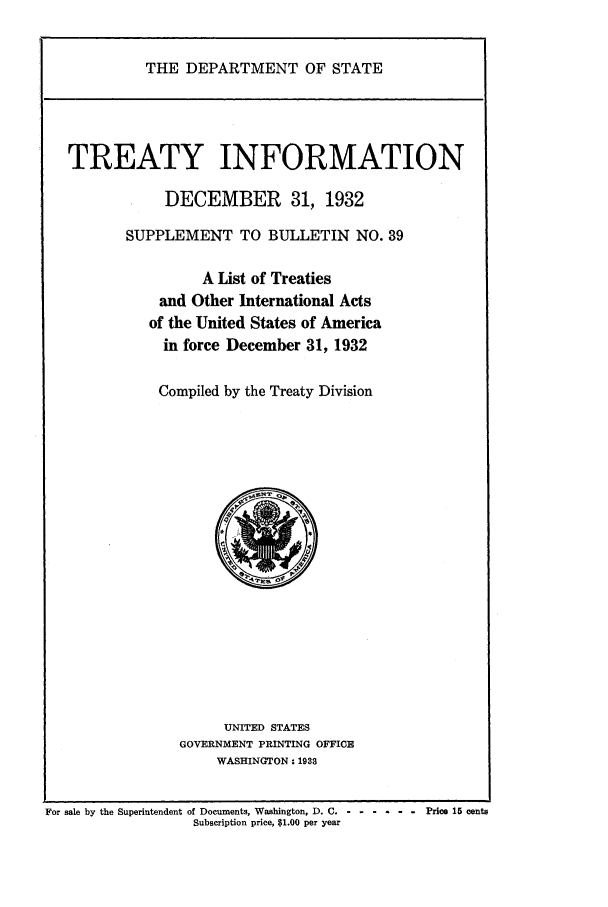 handle is hein.ustreaties/tif1932 and id is 1 raw text is:     
               THE DEPARTMENT OF STATE
    
    
    
    
    
    
    
                 TREATY INFORMATION
                  DECEMBER 31, 1932
            SUPPLEMENT TO BULLETIN NO. 39
    
    
                 A List of Treaties
            and Other International Acts
           of the United States of America
             in force December 31, 1932
    
           Compiled by the Treaty Division
    
                    UNITED STATES
    
             GOVERNMENT PRINTING OFFICE
    
                  WASHINGTON: 1938
    


































    For sale by the Superintendent of Documents, Washington, D. C.             Price 15 centsSubscription price, 51.00 per year
    
    
    
    