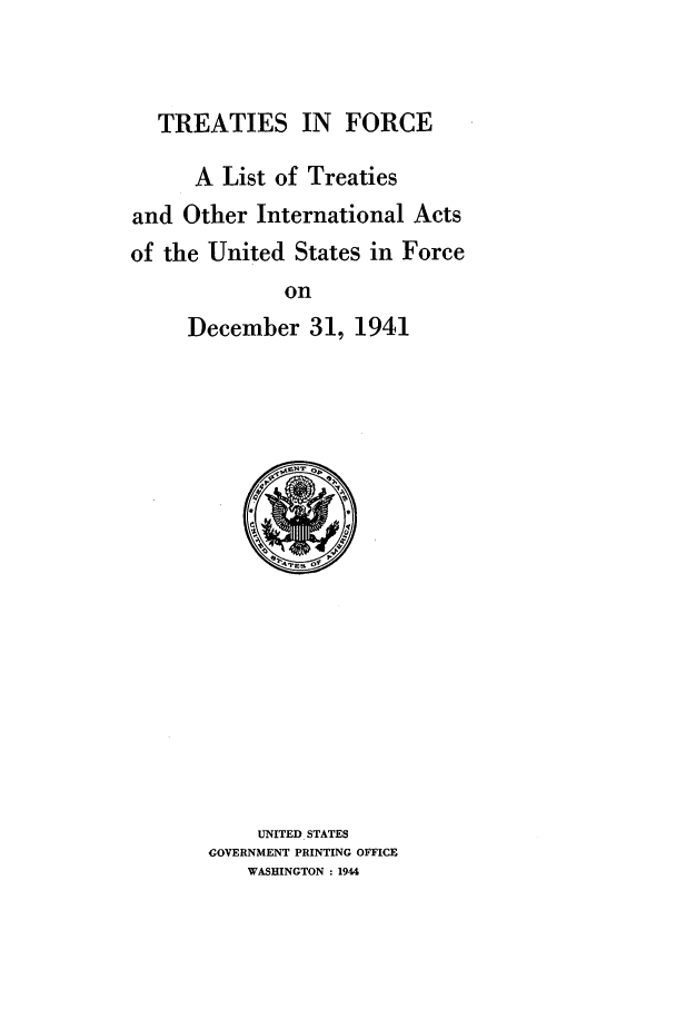 handle is hein.ustreaties/tif1941 and id is 1 raw text is:           





                 TREATIES IN FORCE
          
                 A List of Treaties
          and Other International Acts
          of the United States in Force
                         on
                 December 31, 1941
                   UNITED STATES
          
             GOVERNMENT PRINTING OFFICE
          
                 WASHINGTON : 1944
          