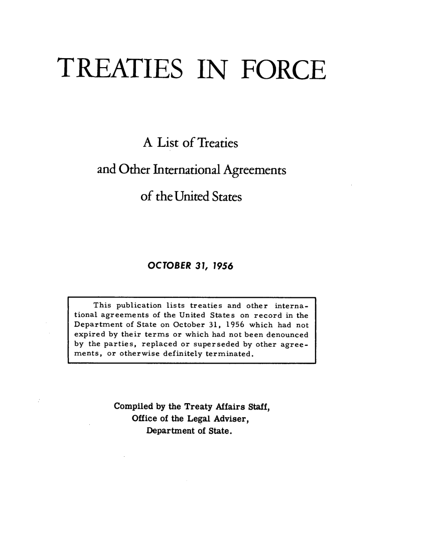 handle is hein.ustreaties/tif1956 and id is 1 raw text is:           






               This publication lists treaties and other interna-
          tional agreements of the United States on record in the
          Department of State on October 31, 1956 which had not
          expired by their terms or which had not been denounced
          by the parties, replaced or superseded by other agree-
          ments, or otherwise definitely terminated.
                             TREATIES IN FORCE
          
                            A List of Treaties
          
                    and Other International Agreements
          
                           of the United States
          
          
          
                             OCTOBER 31, 1956
          
          
          
                   Compiled by the Treaty Affairs Staff,
                       Office of the Legal Adviser,
          































                            Department of State.
          
          
          
          