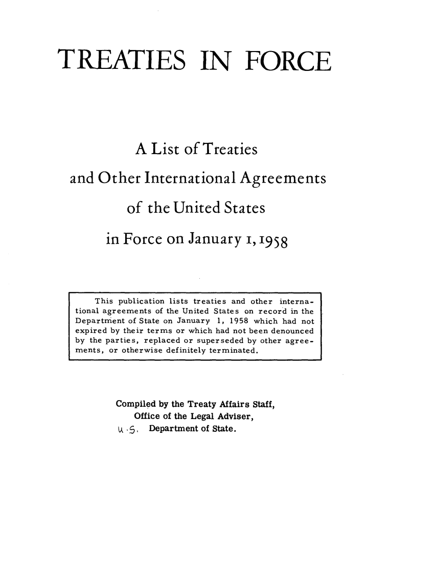 handle is hein.ustreaties/tif1958 and id is 1 raw text is:           





               This publication lists treaties and other interna-
          tional agreements of the United States on record in the
          Department of State on January 1, 1958 which had not
          expired by their terms or which had not been denounced
          by the parties, replaced or superseded by other agree-
          ments, or otherwise definitely terminated.
                             TREATIES IN FORCE
          
          
                            A List of Treaties
          
                    and Other International Agreements
          
                           of the United States
          
                        in Force on January i, 1958
          
                   Compiled by the Treaty Affairs Staff,
                       Office of the Legal Adviser,
                        .~ Department of State.
          