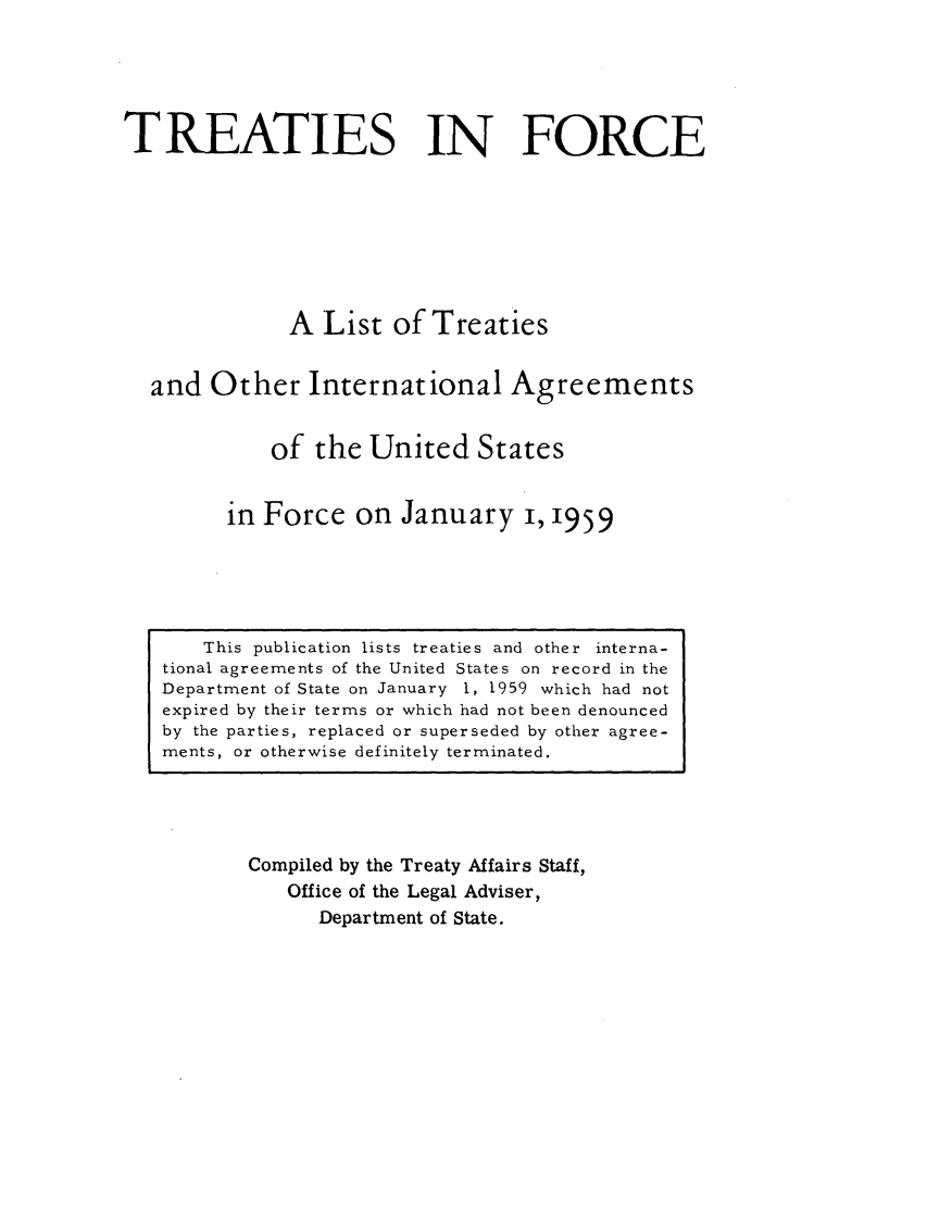handle is hein.ustreaties/tif1959 and id is 1 raw text is:           





               This publication lists treaties and other interna-
          tional agreements of the United States on record in the
          Department of State on January 1, 1959 which had not
          expired by their terms or which had not been denounced
          by the parties, replaced or superseded by other agree-
          ments, or otherwise definitely terminated.
                             TREATIES IN FORCE
          
          
                            A List of Treaties
          
                    and Other International Agreements
          
                           of the United States
          
                        in Force on January i, 1959
          
                   Compiled by the Treaty Affairs Staff,
                       Office of the Legal Adviser,
          



































                           Department of State.
          
          
          
          