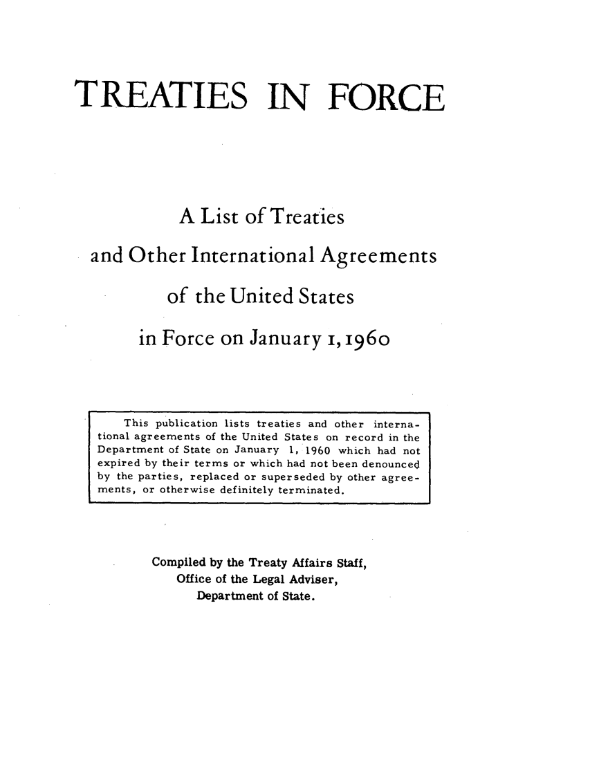 handle is hein.ustreaties/tif1960 and id is 1 raw text is:           






               This publication lists treaties and other interna-
          tional agreements of the United States on record in the
          Department of State on January 1, 1960 which had not
          expired by their terms or which had not been denouncec~
          by the parties, replaced or superseded by other agree-
          ments, or otherwise definitely terminated.
                            TREATIES IN FORCE
          
          
                            A List of Treaties
          
                    and Other International Agreements
          
                           of the United States
          
                       in Force on January i, 1960
          
                  Compiled by the Treaty Affairs Staff,
                       Office of the Legal Adviser,
                           Department of State.
          