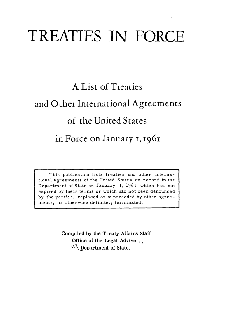 handle is hein.ustreaties/tif1961 and id is 1 raw text is:          





              This publication lists treaties and other interna-
         tional agreements of the United States on record in the
         Department of State on January 1, 1961 which had not
         expired by their terms or which had not been denounced
         by the parties, replaced or superseded by other agree-
         ments, or otherwise definitely terminated.
                           TREATIES IN FORCE
         
         
                            AListofTreaties
         
                   and Other International Agreements
         
                          of the United States
         
                      in Force on January i, 1961
         
                 Compiled by the Treaty Affairs Staff,
                        Office of the Legal Adviser,
                        ~    c~ Department of State.
         