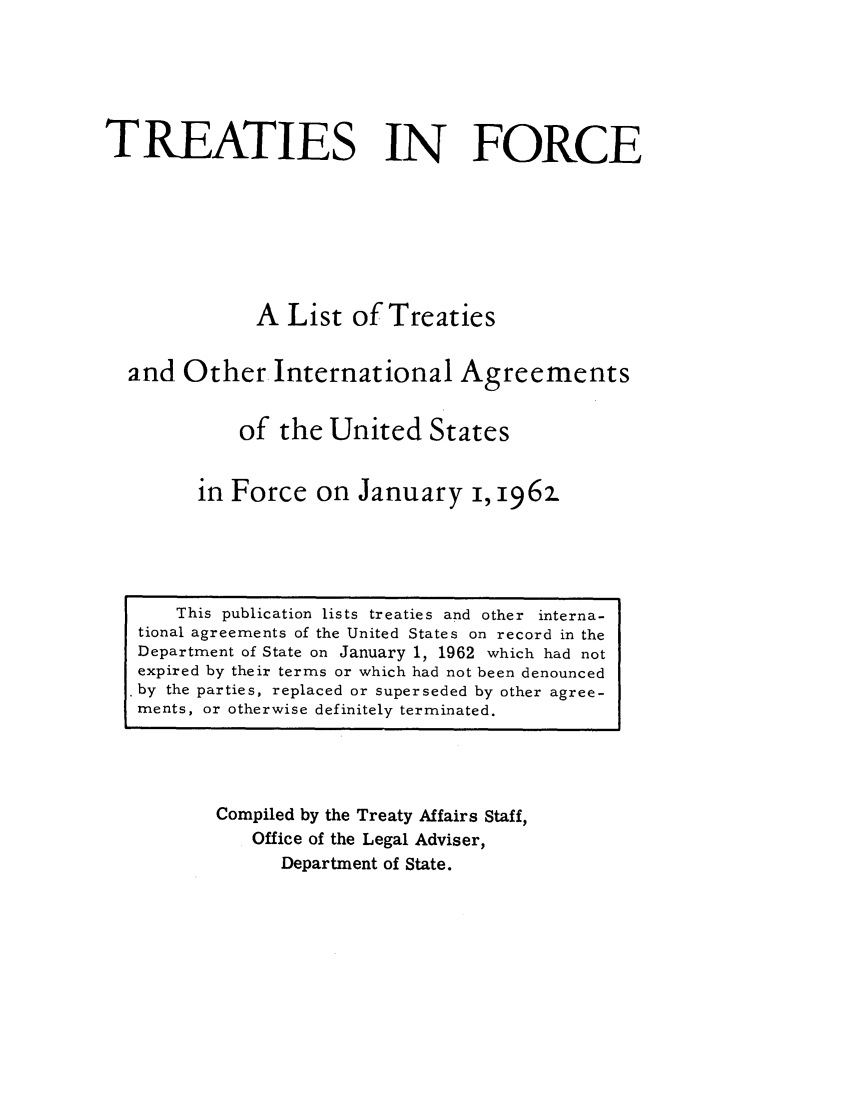 handle is hein.ustreaties/tif1962 and id is 1 raw text is:          






              This publication lists treaties and other interna-
         tional agreements of the United States on record in the
         Department of State on January 1, 1962 which had not
         expired by their terms or which had not been denounced
         ù by the parties, replaced or superseded by other agree-
         ments, or otherwise definitely terminated.
                            TREATIES IN FORCE
         
         
                           A List of Treaties
         
                   and Other International Agreements
         
                          of the United States
         
                      in Force on January i, 1962.
         
                  Compiled by the Treaty Affairs Staff,
                      Office of the Legal Adviser,
                          Department of State.
         