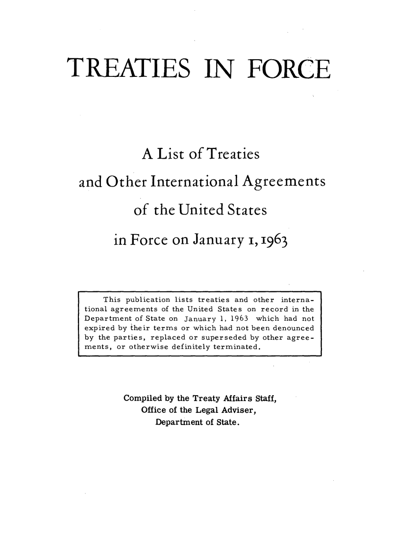 handle is hein.ustreaties/tif1963 and id is 1 raw text is:              






                  This publication lists treaties and other interna-
             tional agreements of the United States on record in the
             Department of State on January 1, 1963 which had not
             expired by Itheir terms or which had not been denounced
             by the parties, replaced or superseded by other agree-
             ments, or otherwise definitely terminated.
                               TREATIES IN FORCE
             
             
                               A List of Treaties
             
                       and Other International Agreements
             
                              of the United States
             
                          in Force on January i, 1963
             
                     Compiled by the Treaty Affairs Staff,
                          Office of the Legal Adviser,
                              Department of State.
             