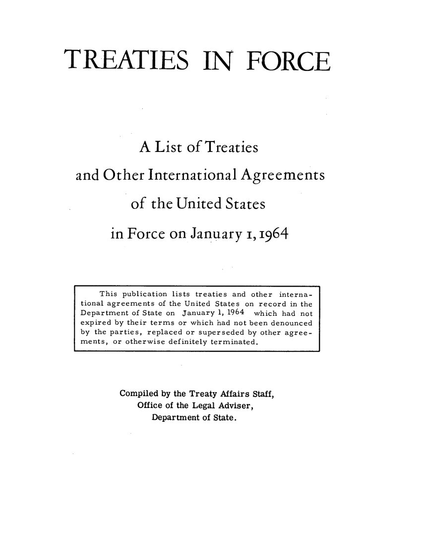handle is hein.ustreaties/tif1964 and id is 1 raw text is:             





                 This publication lists treaties and other interna-
            tional agreements of the United States on record in the
            Department of State on January 1, 1964 which had not
            expired by their terms or which had not been denounced
            by the parties, replaced or superseded by other agree-
            ments, or otherwise definitely terminated.
                               TREATIES IN FORCE
            
            
                              A List of Treaties
            
                      and Other International Agreements
            
                             of the United States
            
                          in Force on January i, 1964
            
                     Compiled by the Treaty Affairs Staff,
                         Office of the Legal Adviser,
            



































                             Department of State.
            
            
            
            