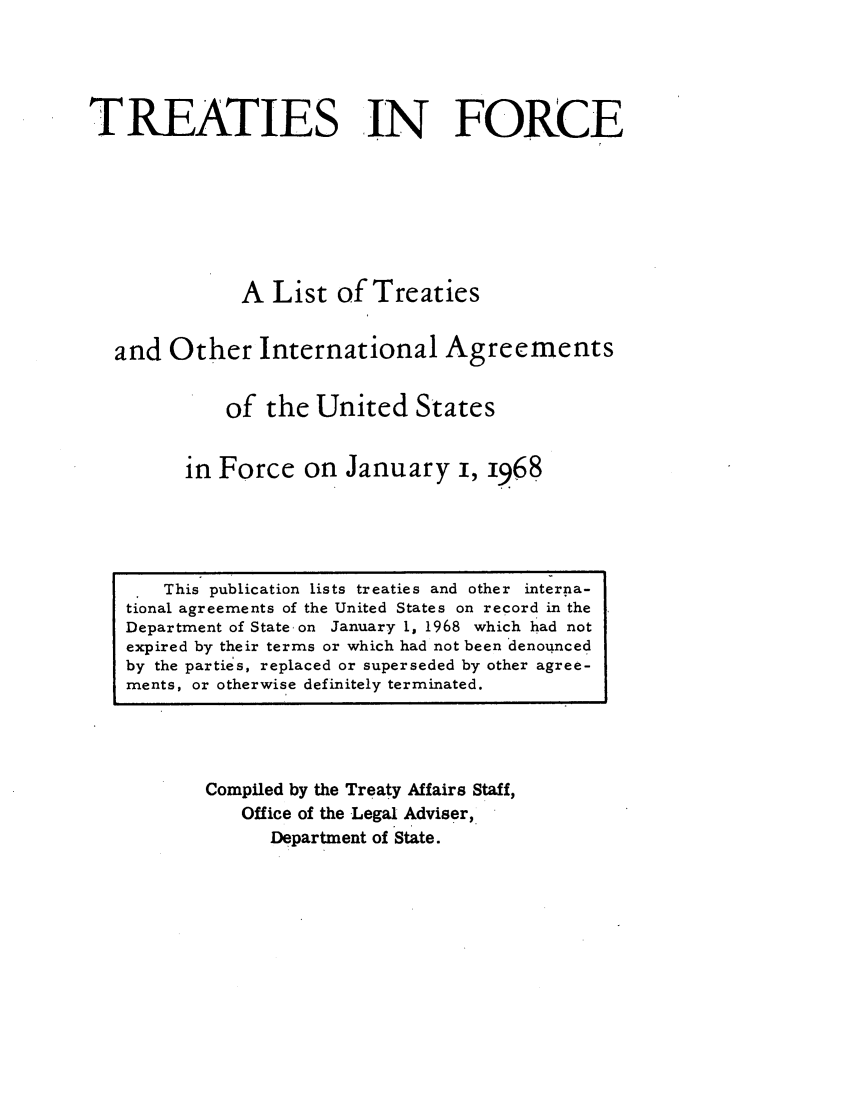 handle is hein.ustreaties/tif1968 and id is 1 raw text is:         





             This publication lists treaties and other inter~ia-
        tional agreements of the United States on record in the
        Department of State on January 1, 1968 which had not
        expired by their terms or which had not been denounced
        by the parties, replaced or superseded by other agree-
        ments, or otherwise definitely terminated.
                          TREATIES IN FORCE
        
        
                          A List of Treaties
        
                  and Other International Agreements
        
                         of the United States
        
                     in Force on January i, 1968
        
                Compiled by the Treaty Affairs Staff,
                     Office of the Legal Adviser,
                         Department of State.
        