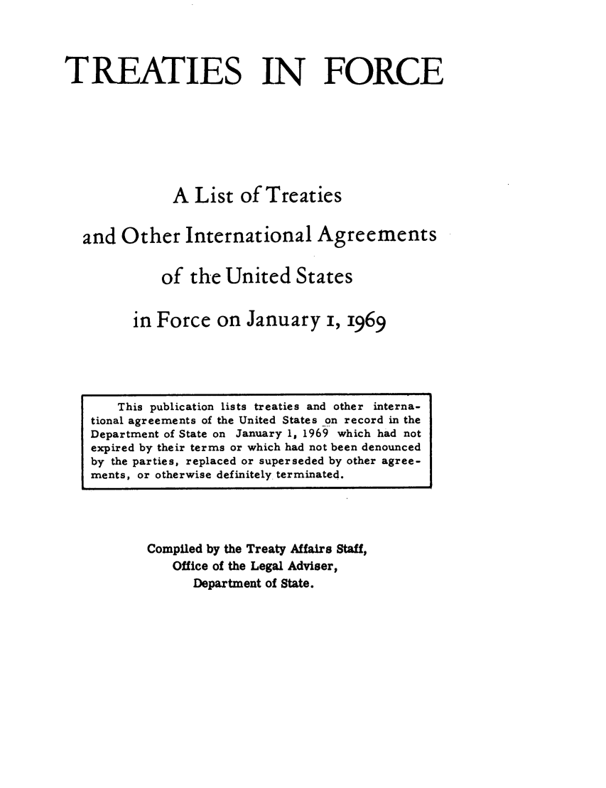 handle is hein.ustreaties/tif1969 and id is 1 raw text is:         




             This publication lists treaties and other interna-
        tional agreements of the United States on record in the
        Department of State on January 1, 1969 which had not
        expired by their terms or which had not been denounced
        by the parties, replaced or superseded by other agree-
        ments, or otherwise definitely. terminated.
                           TREATIES IN FORCE
        
        
                          A List of Treaties
        
                  and Other International Agreements
        
                         of the United States
        
                      in Force on January i, 1969
        
                 Compiled by the Treaty Affairs Staff,
                     Office of the Legal Adviser,
                         Department of State.
        
