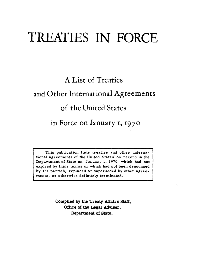 handle is hein.ustreaties/tif1970 and id is 1 raw text is:           







               This publication lists treaties and other interna-
          tional agreements of the United States on record in the
          Department of State on January 1, 1970 which had not
          expired by their terms or which had not been denounced
          by the parties, replaced or superseded by other agree-
          ments, or otherwise definitely terminated.
                             TREATIES IN FORCE
          
          
                            A List of Treaties
          
                    and Other International Agreements
          
                           of the United States
          
                        in Force on January i, 1970
          
                   Compiled by the Treaty Affairs Staff,
                       Office of the Legal Adviser,
                           Department of State.
          