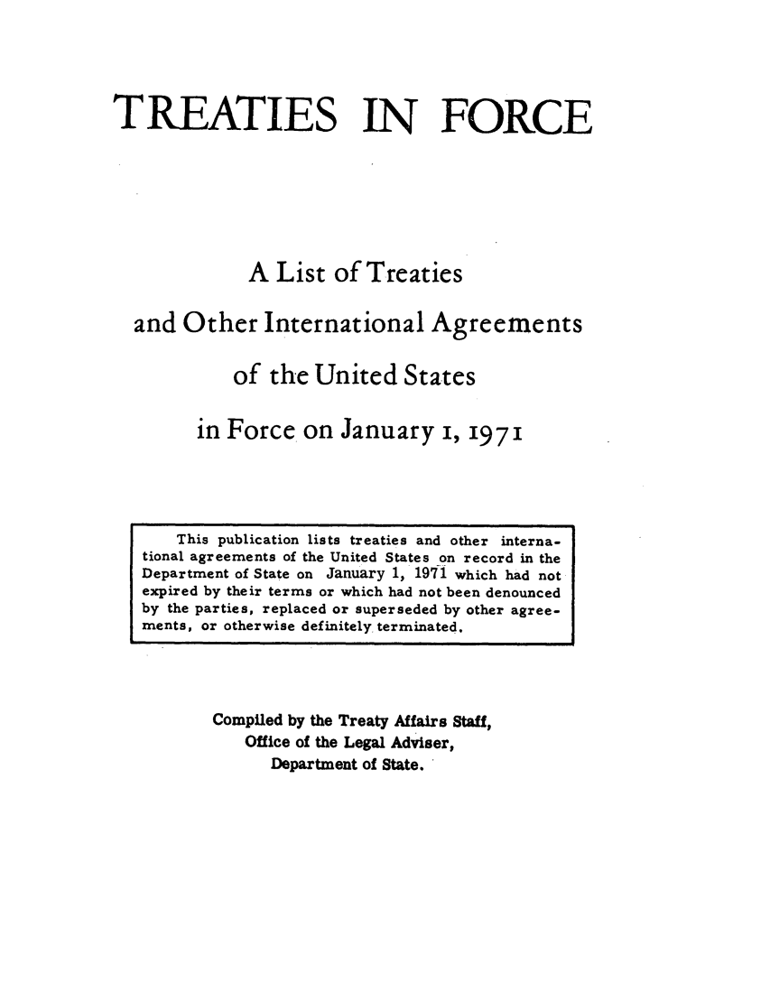 handle is hein.ustreaties/tif1971 and id is 1 raw text is:            





                This publication lists treaties and other interna-
           tional agreements of the United States on record in the
           Department of State on January 1, 1971 which had not
           expired by their terms or which had not been denounced
           by the parties, replaced or superseded by other agree-
           rnents, or otherwise definitely. terminated.
                             TREATIES IN FORCE
           
           
                             A List of Treaties
           
                     and Other International Agreements
           
                           of the United Sta.tes
           
                        in Force, on January i, 1971
           
                   Compiled by the Treaty Affairs Staff,
                        Office of the Legal Adviser,
           



































                            Department of State.
           
           
           
           