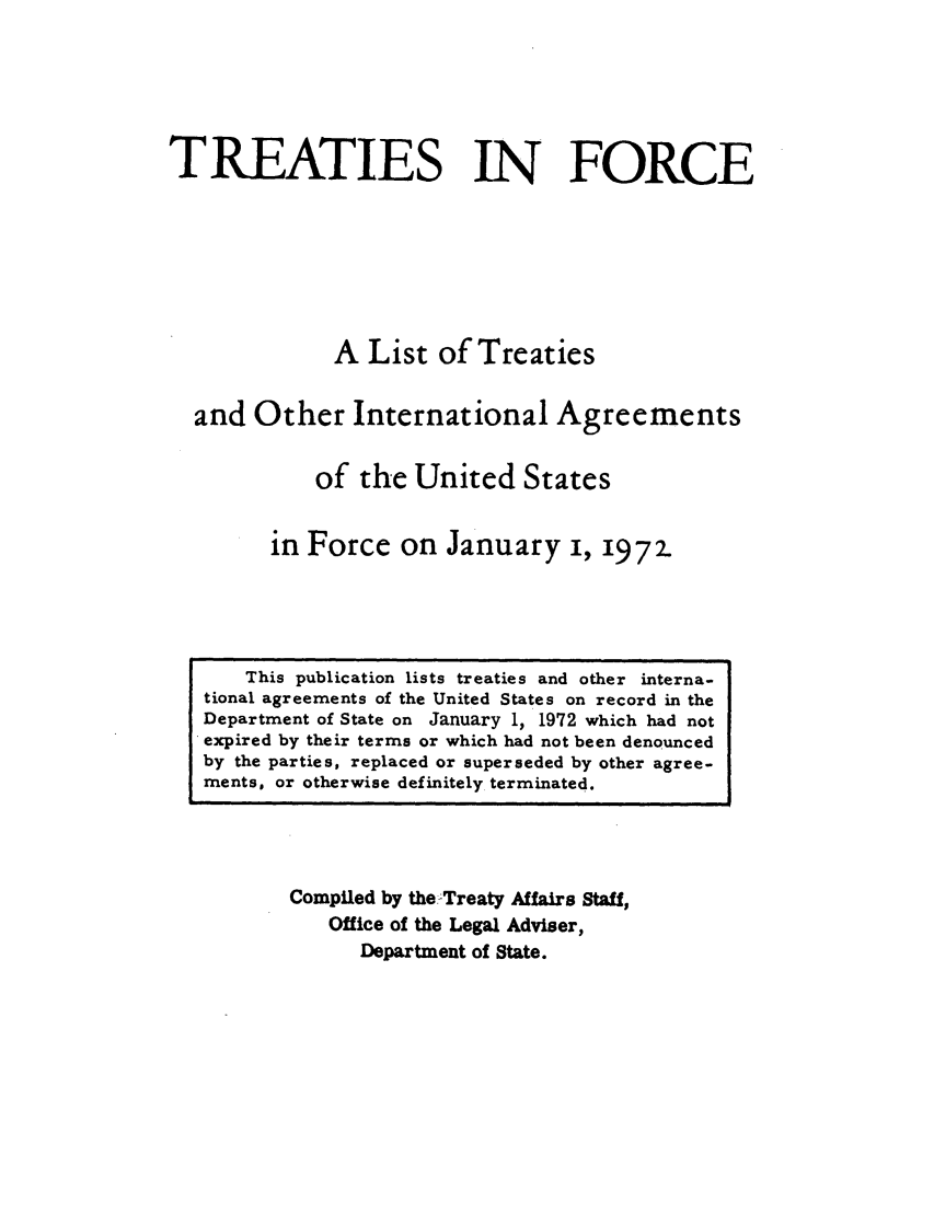 handle is hein.ustreaties/tif1972 and id is 1 raw text is:               






                   This publication lists treaties and other interna.
              tional agreements of the United States on record in the
              Department of State on January 1, 1972 which had not
              expired by their terms or which had not been denounced
              by the parties, replaced or superseded by other agree-
              ments, or otherwise definitely terminated.
                                 TREATIES IN FORCE
              
              
                                A List of Treaties
              
                        and Other International Agreements
              
                               of the United States
              
                           in Force on January i, 1972.
              
                       Compiled by theTreaty Affairs Staff,
                           Office of the Legal Adviser,
                               Department of State.
              