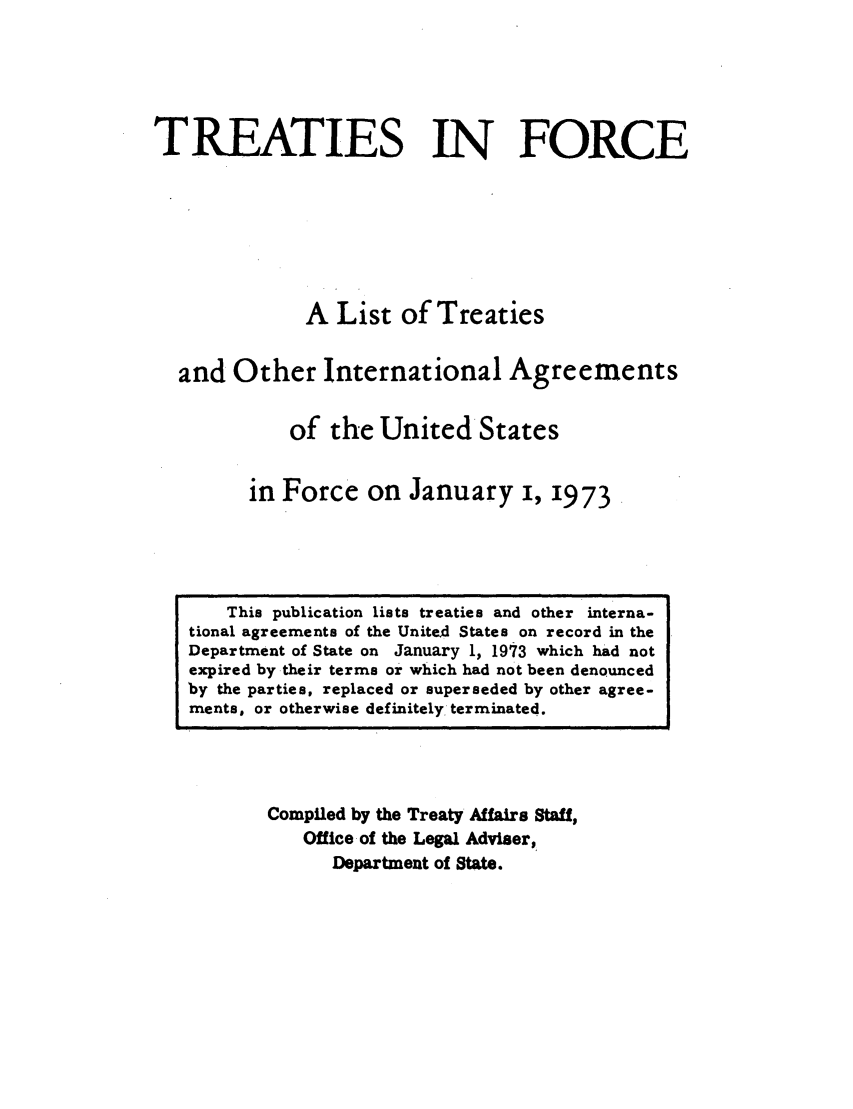 handle is hein.ustreaties/tif1973 and id is 1 raw text is:               






                   This publication lists treaties and other interna-
              tional agreements of the United States on record in the
              Department of State on January 1, 1973 which had not
              expired by their terms or which had not been denounced
              by the parties, replaced or superseded by other agree-
              ments, or otherwise definitely, terminated.
                                 TREATIES IN FORCE
              
              
                                A List of Treaties
              
                        and Other International Agreements
              
                               of the United States
              
                            in Force on January i, 1973
              
                       Compiled by the Treaty Affaire Staff,
                           Office of the Legal Adviaer,
              


































                               Department of State.
              
              
              
              