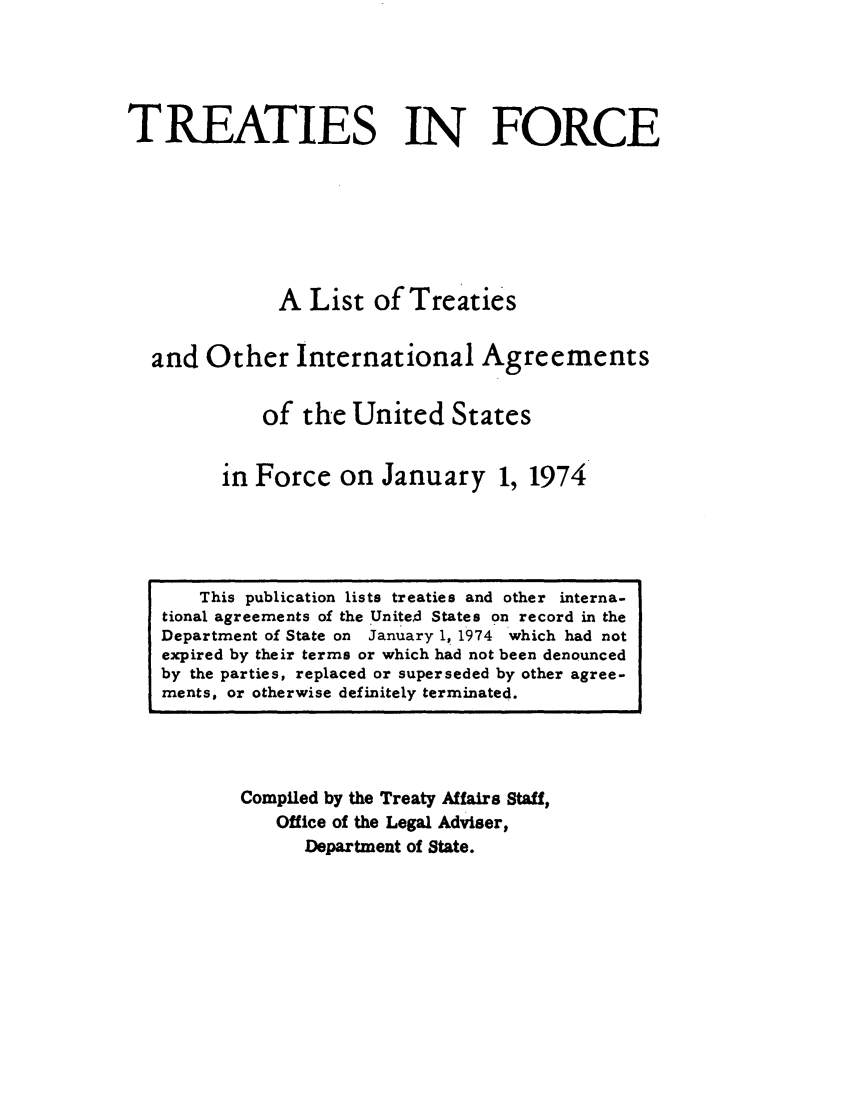 handle is hein.ustreaties/tif1974 and id is 1 raw text is:             





                 This publication lists treaties and other mterna-
            tional agreements of the Unite~d States on record in the
            Department of State on January 1, 1974 which had not
            expired by their terms or which had not been denounced
            by the parties, replaced or superseded by other agree-
            znents, or otherwise definitely terminated.
                              TREATIES IN FORCE
            
            
                              A List of Treaties
            
                      and Other International Agreements
            
                             of the United States
            
                         in Force on January 1, 1974
            
                    Compiled by the Treaty Affair 8 Stall,
                         Office of the Legal AdviBer,
            



































                             Department of State.
            
            
            
            