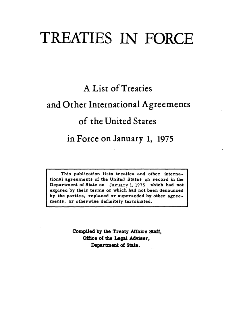 handle is hein.ustreaties/tif1975 and id is 1 raw text is:              






                  This publication lists treaties and other mterna-.
             tional agreements of the United States on record in the
             Department of State on January 1, 1975 which had not
             expired by their terms or which had not been denounced
             by the parties, replaced or superseded by other agree-
             ments, or otherwise definitely terminated.
                               TREATIES IN FORCE
             
             
                               A List of Treaties
             
                       and Other International Agreements
                              of the United States
             
                             in Force on January 1,
                                      1975
             
                     Compiled by the Treaty Affairs Staff,
                          Office of the Legal Adviser,
             


































                              Department of State.
             
             
             
             