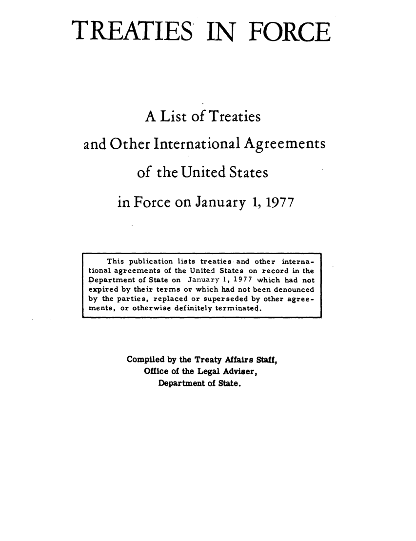handle is hein.ustreaties/tif1977 and id is 1 raw text is:               

                   This publication lists treaties and other interna-
              tional agreements of the Unite~d States on record in the
              Department of State on January 1, 1977 which had not
              expired by their terms or which had not been denounced
              by the parties, replaced or superseded by other agree-
              ments, or otherwise definitely terminated.
                                TREATIES IN FORCE
              
              
                                A List of Treaties
              
                        and Other International Agreements
              
                               of the United States
              
                           in Force on January 1, 1977
              
                      Compiled by the Treaty Affairs Staff,
                           Office of the Legal Adviser,
              







































                               Department of State.
              
              
              
              