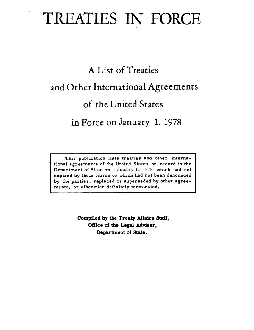 handle is hein.ustreaties/tif1978 and id is 1 raw text is:               

                   This publication lists treaties and other interna-
              tional agreements of the Unite~d States on record in the
              Department of State on January 1, 1978 which had not
              expired by their terms or which had not been denounced
              by the parties, replaced or superseded by other agree-
              ments, or otherwise definitely terminated.
                                TREATIES IN FORCE
              
              
                                A List of Treaties
              
                        and Other International Agreements
              
                               of the United States
              
              
                       in Force on January         
                       1, 1978                     
                                                   
              
              
              
              
              
              
              
              
              
              
              
              
              
              
              
              
              
              
                      Compiled by the Treaty Affairs Staff,
                           Office of the Legal Adviser,
                               Department of State.
              