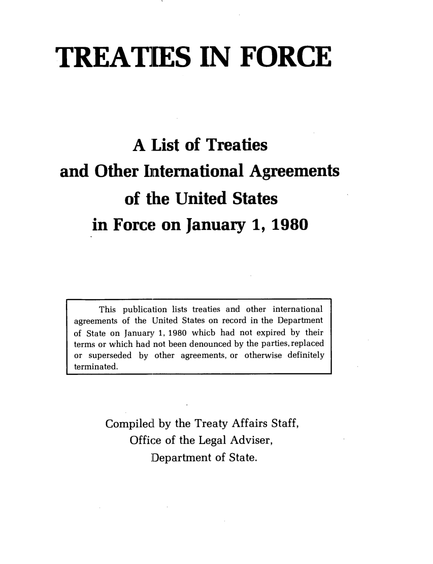 handle is hein.ustreaties/tif1980 and id is 1 raw text is:           




               This publication lists treaties and other international
          agreements of the United States on record in the Department
          of State on January 1, 1980 which had not expired by their
          terms or which had not been denounced by the parties, replaced
          or superseded by other agreements, or otherwise definitely
          terminated.
                              TREATIES IN FORCE
          
                             A List of Treaties
                     and Other International Agreements
                            of the United States
                         in Force on January 1, 1980
                    Compiled by the Treaty Affairs Staff,
                        Office of the Legal Adviser,
          









































                            Department of State.
          
          
          
          