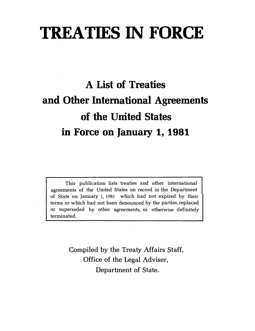 handle is hein.ustreaties/tif1981 and id is 1 raw text is:             




                                TREATIES IN FORCE
            
                                A List of Treaties
                        and Other International Agreements
                               of the United States
                    in Force on January 1, 1981
            
            
            
                     This publication lists treati~ allu uuixi iut~aiiauuii~u
                agreements of the United States on record in the Department
                of State on January 1, 1981 which had not expired by their
                terms or which had not been denounced by the parties, replaced
                or superseded by other agreements, or otherwise definitely
                terminated.
            
            
            
            
                      Compiled by the Treaty Affairs Staff,
                           Office of the Legal Adviser,
            


































                               Department of State.
            
            
            
            
