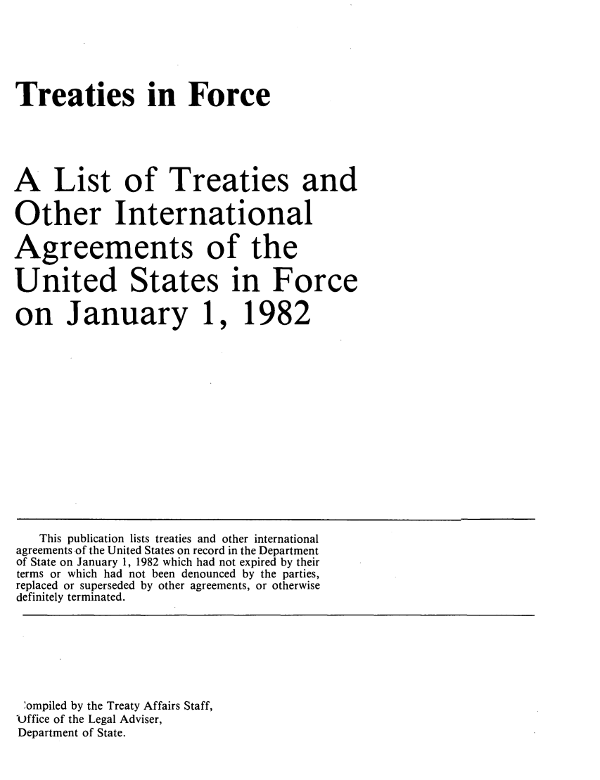 handle is hein.ustreaties/tif1982 and id is 1 raw text is:   






  Treaties in Force
  
  A List of Treaties and
  Other International
  Agreements of the
  United States in Force
  on January 1, 1982
  z
  
  
  0
  z
  
  z
  ~ompiled by the Treaty Affairs Staff,
  Office of the Legal Adviser,
  
  
  
  
  
  
  
  
  
  
  
  
  
  
  
  
  
  
  
  
  
  
  
  
  
  
  
  
  
  
  
  
  
  
  
  
  
  
  
  

  Department of State.
  
  
  






      This publication lists treaties and other international
    greements of the United States on record in the Department
    f State on January 1, 1982 which had not expired by their
    ~rms or which had not been denounced by the parties,
    ~placed or superseded by other agreements, or otherwise
    efinitely terminated.
  
























































  Department of State.
  
  