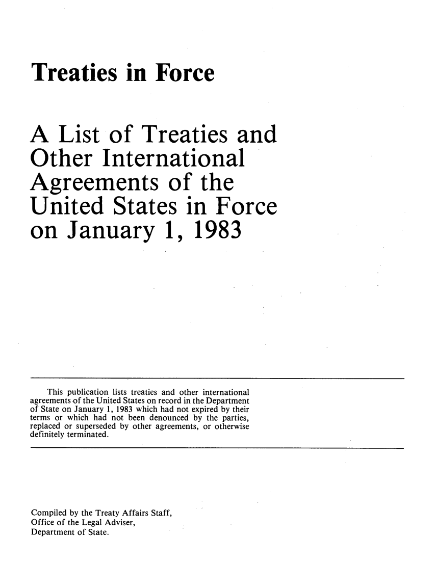handle is hein.ustreaties/tif1983 and id is 1 raw text is:      






     Treaties in Force
     
     A List of Treaties and
     Other International
     Agreements of the
     United States in Force
     on January 1, 1983
     
     
     
     
     
     
     
     
     
     
     
     
     
     
     
     
     
     
     
     
     
     
     
     
     
     
     
     
     
     
     
     
     
     
     
     
     
     
     
        This publication lists treaties and other international
     agreements of the United States on record in the Department
     of State on January 1, 1983 which had not expired by their
     terms or which had not been denounced by the parties,
     replaced or superseded by other agreements, or otherwise
     definitely terminated.
     
     
     
     

     Department of State.
     
     
     






     
     
     
     
     
     Compiled by the Treaty Affairs Staff,
     Office of the Legal Adviser,
     























































     Department of State.
     
     