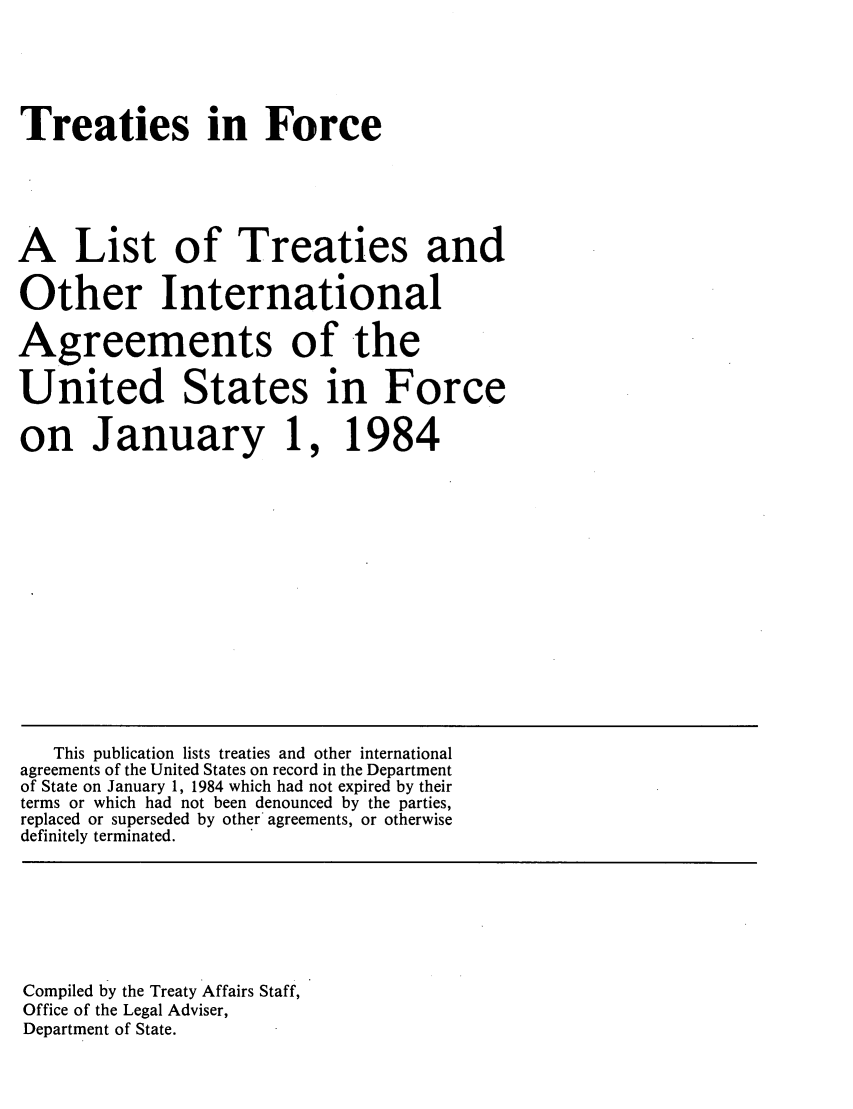 handle is hein.ustreaties/tif1984 and id is 1 raw text is:   





  Treaties in Force
  
  A List of Treaties and
  Other International
  Agreements of the
  United States in Force
  on January 1, 1984
  
  
  
  
  
  
  
  
  
  
  
  
  
  
  
  
  
  
     This publication lists treaties and other international
  agreements of the United States on record in the Department
  of State on January 1, 1984 which had not expired by their
  terms or which had not been denounced by the parties,
  replaced or superseded by other agreements, or otherwise
  definitely terminated.
  
  
  
  
  
  
  
  
  
  Compiled by the Treaty Affairs Staff,
  Office of the Legal Adviser,
  













  Department of State.
  
  
  