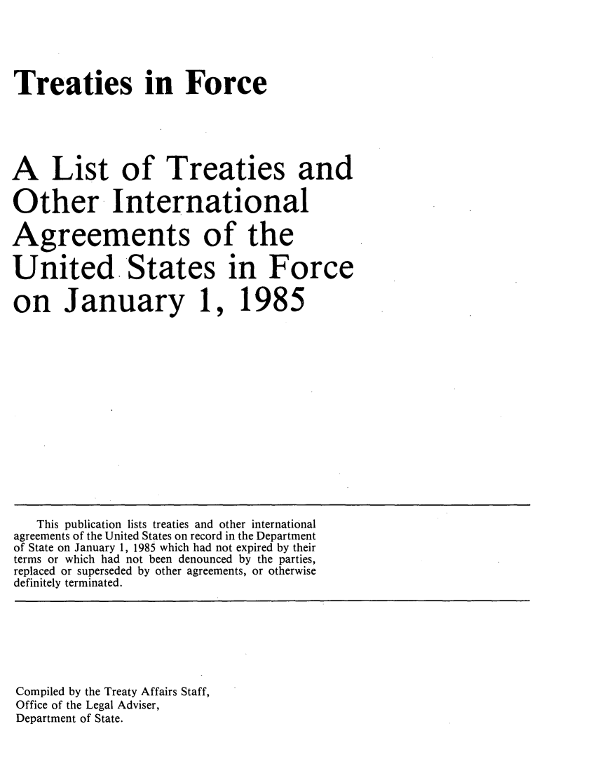 handle is hein.ustreaties/tif1985 and id is 1 raw text is:   





  Treaties in Force
  
  A List of Treaties and
  Other~ International
  Agreements of the
  United. States in Force
  on January 1, 1985
  
  
  
  
  
  
  
  
  
  
  
  
  
  
  
  
  
  
  
  
  
  
  
  
  
  
  
  
  
  
  
  
  
  
  
  
  
  
  
  
     This publication lists treaties and other international
  agreements of the United States on record in the Department
  of State on January 1, 1985 which had not expired by their
  terms or which had not been denounced by the parties,
  replaced or superseded by other agreements, or otherwise
  definitely terminated.
  
  
  
  
  
  
  

  





  
  Compiled by the Treaty Affairs Staff,
  Office of the Legal Adviser,
  Department of State.
  