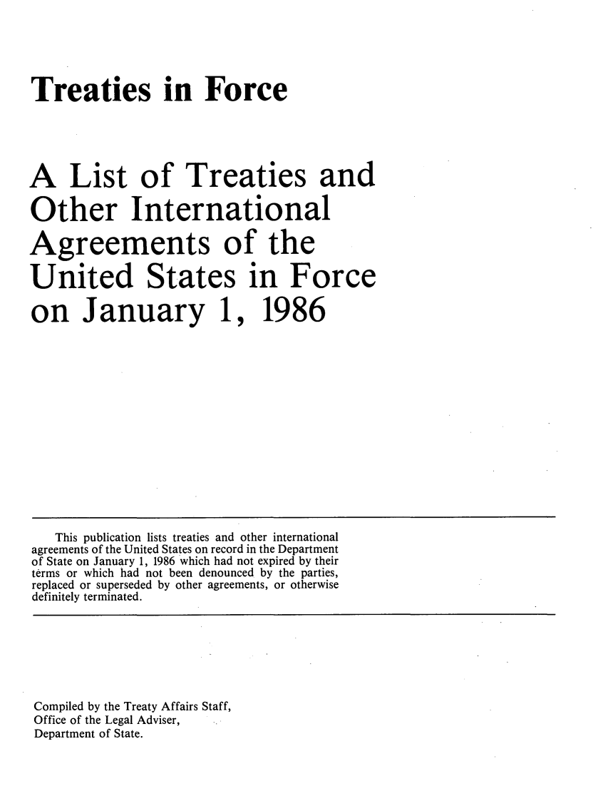 handle is hein.ustreaties/tif1986 and id is 1 raw text is:    





   Treaties in Force
   
   A List of Treaties and
   Other International
   Agreements of the
   United States in Force
   on January 1, 1986
   
   
   
   
       This publication lists treaties and other international
   agreements of the United States on record in the Department
   of State on January 1, 1986 which had not expired by their
   terms or which had not been denounced by the parties,
   replaced or superseded by other agreements, or otherwise
   definitely terminated.
   
   
   
   
   
   
   
   
   Compiled by the Treaty Affairs Staff,
   Office of the Legal Adviser,
   Department of State.
   
