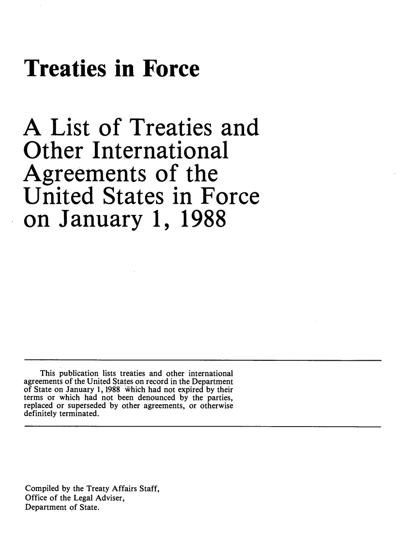 handle is hein.ustreaties/tif1988 and id is 1 raw text is:     






    Treaties in Force
    
    A List of Treaties and
    Other International
    Agreements of the
    United States in Force
    on January 1, 1988
    
    
    
    
       This publication lists treaties and other international
    agreements of the United States on record in the Department
    of State on January 1, 1988 which had not expired by their
    terms or which had not been denounced by the parties,
    replaced or superseded by other agreements, or otherwise
    definitely terminated.
    
    
    
    
    
    
    
    
    Compiled by the Treaty Affairs Staff,
    Office of the Legal Adviser,
    Department of State.
    