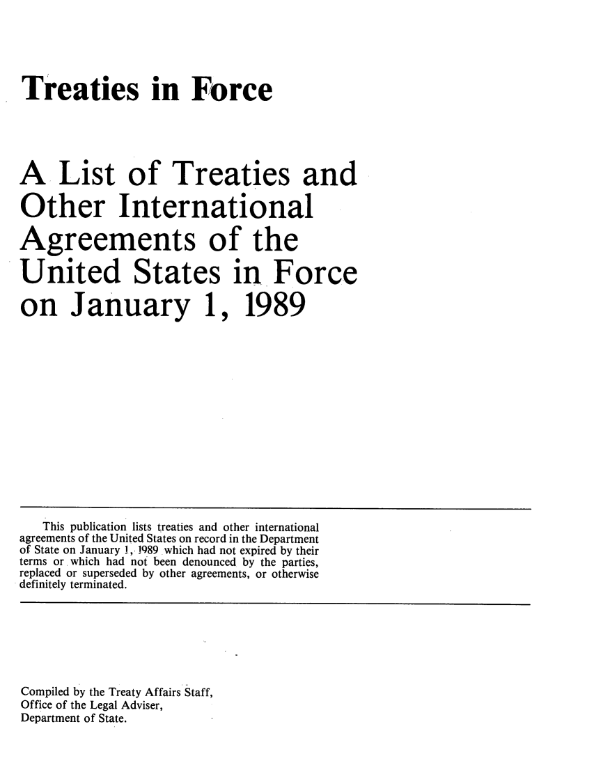 handle is hein.ustreaties/tif1989 and id is 1 raw text is:   






  Treaties in Force
  
  
  A. List of Treaties and
  Other International
  Agreements of the
  ù United States in. Force
  on January 1, 1989
  
  
  
  
  
  
      This publication lists treaties and other international
   agreements of the United States on record in the Department
   of State on January 1, 1989 which had not expired by their
   terms or . which had not been denounced by the parties,
   replaced or superseded by other agreements, or otherwise
   definitely terminated.
  
  
  
  
  
  
  
  
   Compiled by the Treaty Affairs Staff,
   Office of the Legal Adviser,
   Department of State.
  