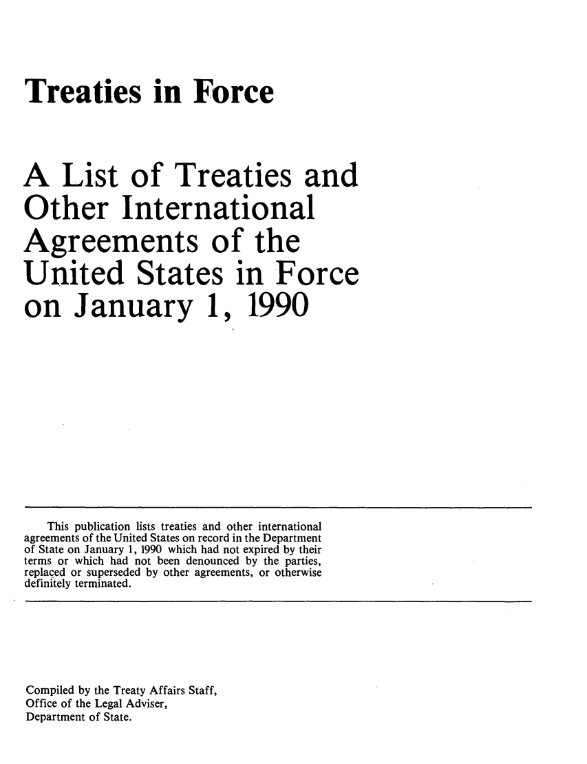 handle is hein.ustreaties/tif1990 and id is 1 raw text is:   






  Treaties in Force
  
  A List of Treaties and
  Other International
  Agreements of the
  United States in Force
  on January 1, 1990
  
  
  
  
  
  
  
  
  
  
  
  
  
  
  
  
  
  
  
  
  
  
  
  
  
  
  
  
  
  
  
  
  
  
  
  
  
  
  
  
      This publication lists treaties and other international
  agreements of the United States on record in the Department
  of State on January 1, 1990 which had not expired by their
  terms or which had not been denounced by the parties,
  replaced or superseded by other agreements, or otherwise
  definitely terminated.
  
  
  
  
  
  

  






  
  
  Compiled by the Treaty Affairs Staff,
  Office of the Legal Adviser,
  Department of State.
  