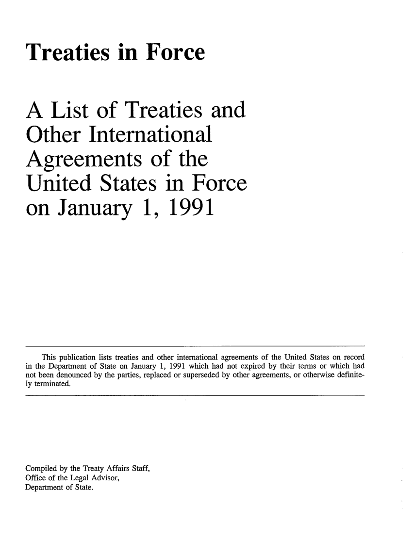 handle is hein.ustreaties/tif1991 and id is 1 raw text is:     




    Treaties in Force
    
    A List of Treaties and
    Other International
    Agreements of the
    United States in Force
    on January 1,                 
    1991                          
                                  
    
    
    
    
    
    
    
    
    
    
    
    
    
    
    
    
    
        This publication lists treaties and other international agreements of the United States on record
    in the Department of State on January 1, 1991 which had not expired by their terms or which had
    not been denounced by the parties, replaced or superseded by other agreements, or otherwise definite-
    ly terminated.
    
    
    
    
    
    
    
    
    
    Compiled by the Treaty Affairs Staff,
    Office of the Legal Advisor,
    Department of State.
    