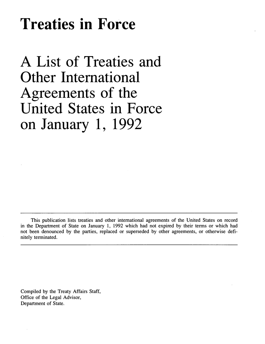 handle is hein.ustreaties/tif1992 and id is 1 raw text is:      


     Treaties in Force
     
     A List of Treaties and
     Other International
     Agreements of the
     United States in Force
     on January 1, 1992
     
     
     
     
         This publication lists treaties and other international agreements of the United States on record
     in the Department of State on January 1, 1992 which had not expired by their terms or which had
     not been denounced by the parties, replaced or superseded by other agreements, or otherwise defi-
     nitely terminated.
     
     
     
     
     
     
     
     
     
     Compiled by the Treaty Affairs Staff,
     Office of the Legal Advisor,
     Department of State.
     