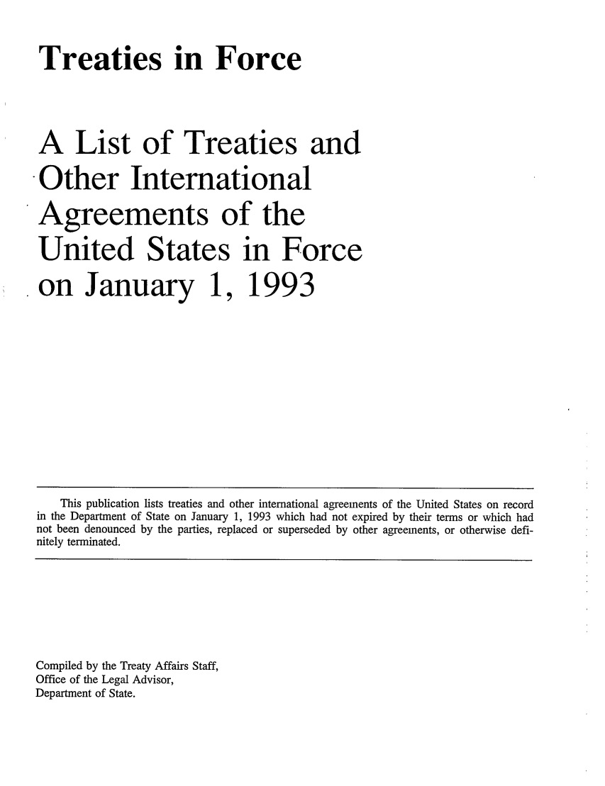 handle is hein.ustreaties/tif1993 and id is 1 raw text is:    



   Treaties in Force
   
   A List of Treaties and
   ù Other International
   Agreements of the
   United States in Force
   ù on January 1, 1993
   
   
   
   
        This publication lists treaties and other international agreements of the United States on record
    in the Department of State on January 1, 1993 which had not expired by their terms or which had
    not been denounced by the parties, replaced or superseded by other agreements, or otherwise defi-
    nitely terminated.
   
   
   
   
   
   
   
   
    Compiled by the Treaty Affairs Staff,
    Office of the Legal Advisor,
    Department of State.
   