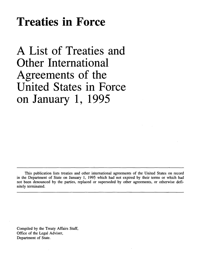 handle is hein.ustreaties/tif1995 and id is 1 raw text is:       Treaties in Force                             
                                                    
      A List of Treaties and                        
      Other International                           
      Agreements of the                             
      United States in Force                        
      on January 1,                                 
      1995                                          
                                                    
      



      
      
      
      
      
      
      
      
      
      
      
      
      
      
      
      
      
         This publication lists treaties and other international agreements of the United States on record
      in the Department of State on January 1, 1995 which had not expired by their terms or which had
      not been denounced by the parties, replaced or superseded by other agreements, or otherwise defi-
      nitely terminated.
      
      
      
      
      
      
      
      
      
      Compiled by the Treaty Affairs Staff,
      Office of the Legal Adviser,
      Department of State.
      