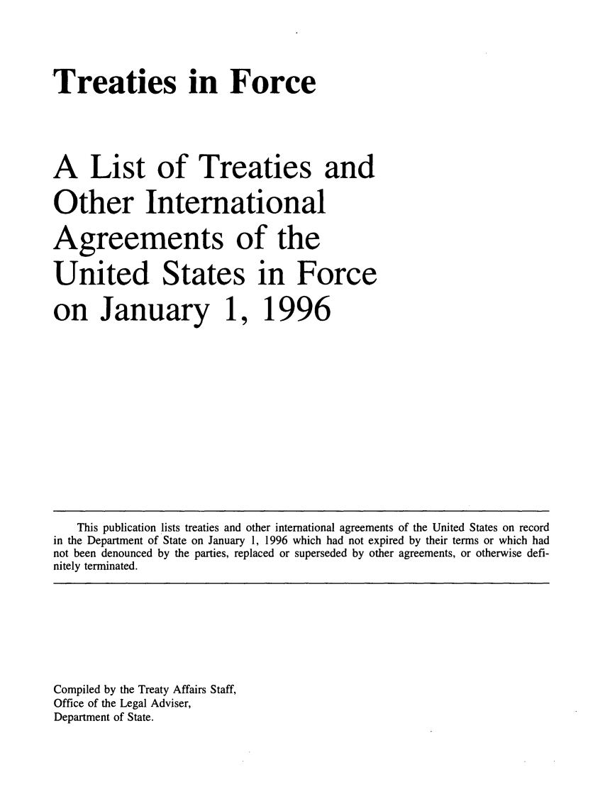 handle is hein.ustreaties/tif1996 and id is 1 raw text is:       





      `Treaties in Force           
                                                     
      A List of Treaties and                         
      Other International                            
      Agreements of the                              
      United States in Force                         
      on January 1,                                  
      1996                                           
                                                     
      
      
      
      
      
      
      
      
      
      
      
      
      
      
      
      
      
          This publication lists treaties and other international agreements of the United States on record
      in the Department of State on January 1, 1996 which had not expired by their terms or which had
      not been denounced by the parties, replaced or superseded by other agreements, or otherwise defi-
      nitely terminated.
      
      
      
      
      
      
      
      
      
      Compiled by the Treaty Affairs Staff,
      Office of the Legal Adviser,
      Department of State.
      