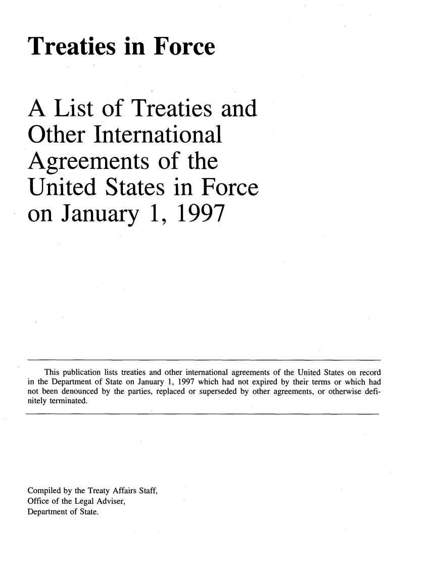 handle is hein.ustreaties/tif1997 and id is 1 raw text is:     



    Treaties in Force
    
    A List of Treaties and
    Other International
    Agreements of the
    United States in Force
     on January 1,                
     1997                         
                                  
    
    
    
    
    
    
    
    
    
    
    
    
    
    
    
    
    
        This publication lists treaties and other international agreements of the United States on record
    in the Department of State on January 1, 1997 which had not expired by their terms or which had
    not been denounced by the parties, replaced or superseded by other agreements, or otherwise defi-
    nitely terminated.
    
    
    
    
    
    
    
    
    Compiled by the Treaty Affairs Staff,
    Office of the Legal Adviser,
    Department of State.
    
