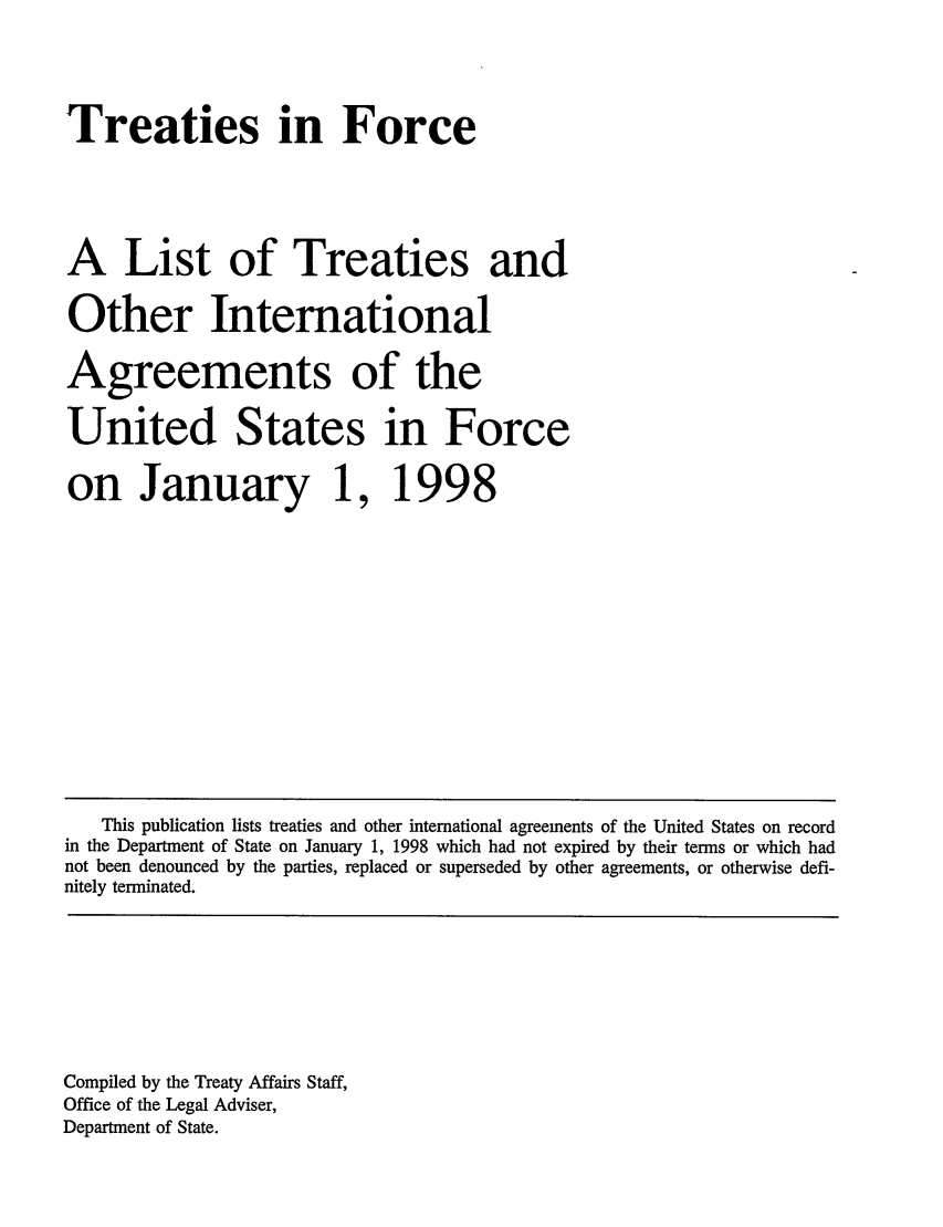 handle is hein.ustreaties/tif1998 and id is 1 raw text is:      





     Treaties in Force
     
     A List of Treaties and
     Other International
     Agreements of the
     United States in Force
     on January 1,                 
     1998                          
                                   
     
     
     
     
     
     
     
     
     
     
     
     
     
     
     
     
     
        This publication lists treaties and other international agreements of the United States on record
     in the Department of State on January 1, 1998 which had not expired by their terms or which had
     not been denounced by the parties, replaced or superseded by other agreements, or otherwise defi-
     nitely terminated.
     
     
     
     
     
     
     
     
     Compiled by the Treaty Affairs Staff,
     Office of the Legal Adviser,
     Department of State.
     
