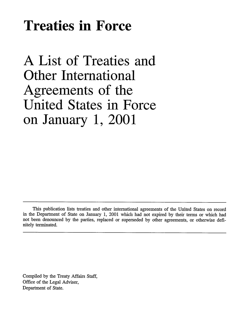 handle is hein.ustreaties/tif2001 and id is 1 raw text is:        



       Treaties in Force
       
       A List of Treaties and
       Other International
       Agreements of the
       United States in Force
       on January 1, 2001
       
       
       
       
          This publication lists treaties and other international agreements of the United States on record
       in the Department of State on January 1, 2001 which had not expired by their terms or which had
       not been denounced by the parties, replaced or superseded by other agreements, or otherwise defi-
       nitely terminated.
       
       
       
       
       
       
       
       
       Compiled by the Treaty Affairs Staff,
       Office of the Legal Adviser,
       Department of State.
       