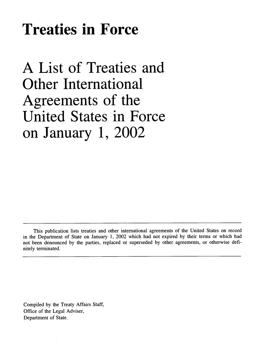 handle is hein.ustreaties/tif2002 and id is 1 raw text is:       



      Treaties in Force
      
      A List of Treaties and
      Other International
      Agreements of the
      United States in Force
      on January 1, 2002
      
      
      
      
          This publication lists treaties and other international agreements of the United States on record
      in the Department of State on January 1, 2002 which had not expired by their terms or which had
      not been denounced by the parties, replaced or superseded by other agreements, or otherwise defi-
      nitely terminated.
      
      
      
      
      
      
      
      
      
      Compiled by the Treaty Affairs Staff,
      Office of the Legal Adviser,
      






























      Department of State.
      
      
      
      