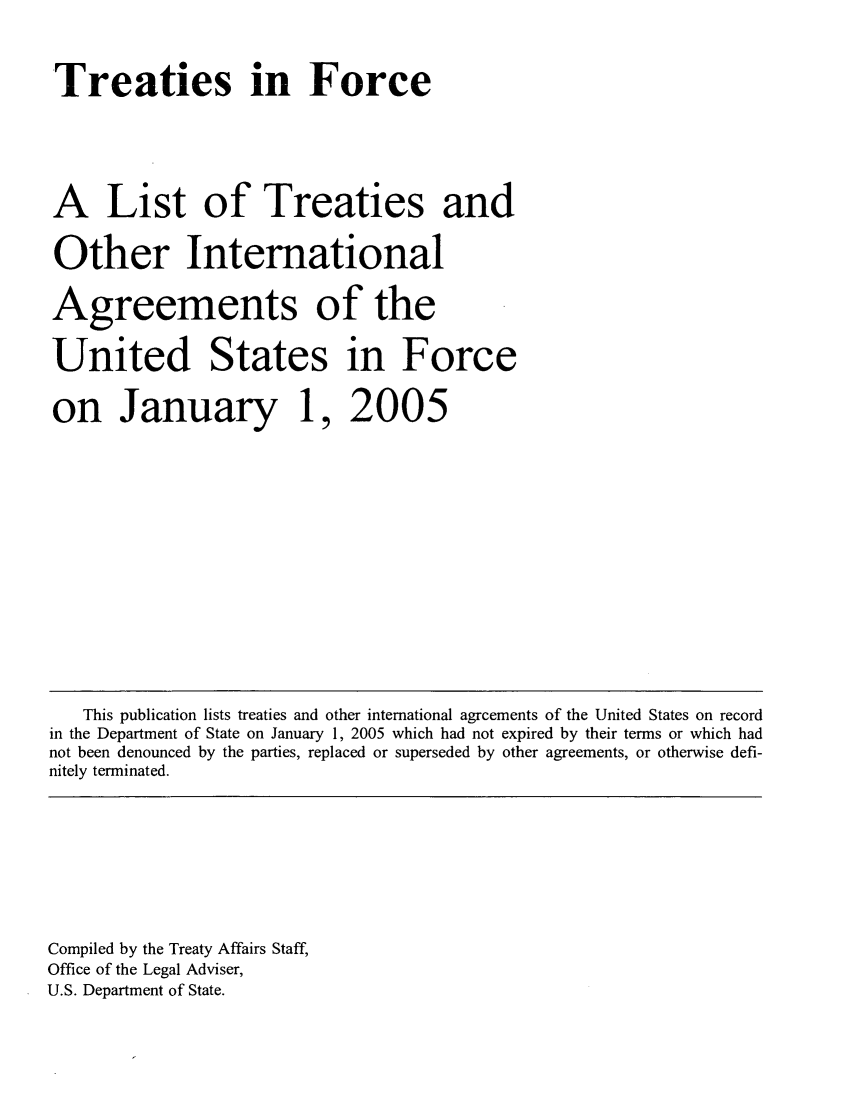 handle is hein.ustreaties/tif2005 and id is 1 raw text is: 
Treaties in Force


A List of Treaties and
Other International
Agreements of the
United States in Force
on January 1, 2005








   This publication lists treaties and other international agreements of the United States on record
in the Department of State on January 1, 2005 which had not expired by their terms or which had
not been denounced by the parties, replaced or superseded by other agreements, or otherwise defi-
nitely terminated.




Compiled by the Treaty Affairs Staff,
Office of the Legal Adviser,
U.S. Department of State.


