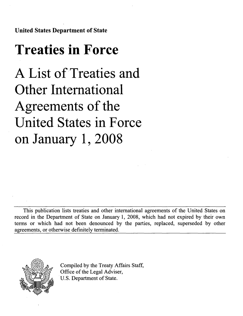 handle is hein.ustreaties/tif2008 and id is 1 raw text is: United States Department of State

Treaties in Force
A List of Treaties and
Other International
Agreements of the
United States in Force
on January 1, 2008

This publication lists treaties and other international agreements of the United States on
record in the Department of State on January 1, 2008, which had not expired by their own
terms or which had not been denounced by the parties, replaced, superseded by other
agreements, or otherwise definitely terminated.

Compiled by the Treaty Affairs Staff,
Office of the Legal Adviser,
U.S. Department of State.



