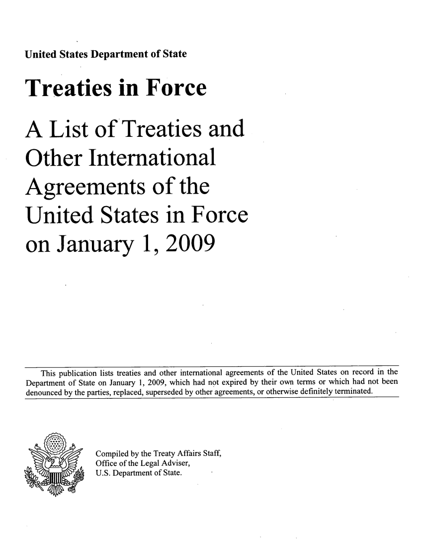 handle is hein.ustreaties/tif2009 and id is 1 raw text is: 

United States Department of State


Treaties in Force

A List of Treaties and
Other International
Agreements of the
United States in Force
on January 1, 2009


   This publication lists treaties and other international agreements of the United States on record in the
Department of State on January 1, 2009, which had not expired by their own terms or which had not been
denounced by the parties, replaced, superseded by other agreements, or otherwise definitely terminated.


Compiled by the Treaty Affairs Staff,
Office of the Legal Adviser,
U.S. Department of State.


