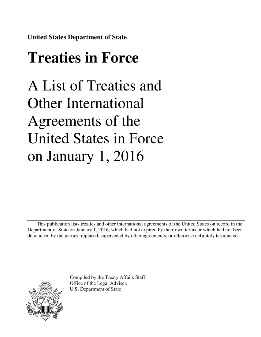 handle is hein.ustreaties/tif2016 and id is 1 raw text is: 





United States Department of State


Treaties in Force




A List of Treaties and


Other International


Agreements of the


United States in Force


on January 1, 2016


   This publication lists treaties and other international agreements of the United States on record in the
Department of State on January 1, 2016, which had not expired by their own terms or which had not been
denounced by the parties, replaced, superseded by other agreements, or otherwise definitely terminated.


Compiled by the Treaty Affairs Staff,
Office of the Legal Adviser,
U.S. Department of State


:.-, .v
*, *.


