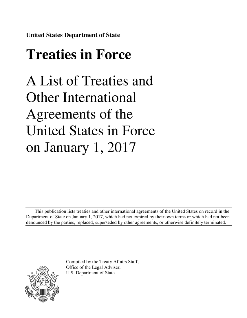 handle is hein.ustreaties/tif2017 and id is 1 raw text is: 





United States Department of State


Treaties in Force




A List of Treaties and


Other International


Agreements of the


United States in Force


on January 1, 2017


   This publication lists treaties and other international agreements of the United States on record in the
Department of State on January 1, 2017, which had not expired by their own terms or which had not been
denounced by the parties, replaced, superseded by other agreements, or otherwise definitely terminated.


Compiled by the Treaty Affairs Staff,
Office of the Legal Adviser,
U.S. Department of State


:.-, .v
*, *.


